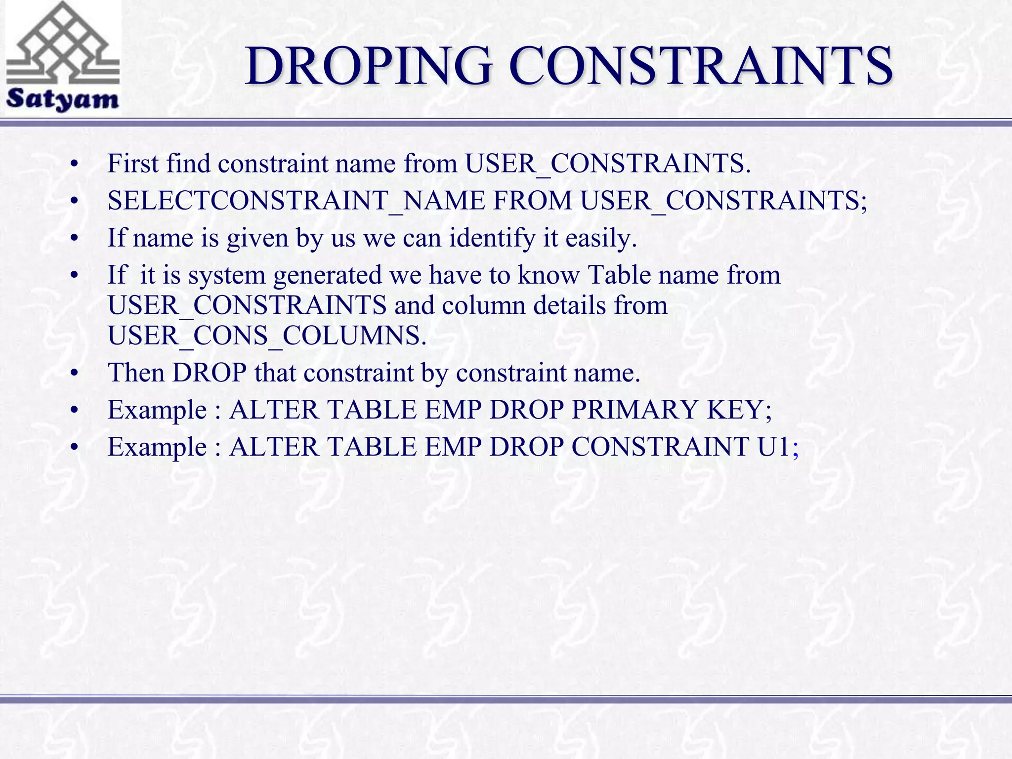 DROPING CONSTRAINTS 
• First find constraint name from USER_CONSTRAINTS. 
• SELECTCONSTRAINT_NAME FROM USER_CONSTRAINTS; 
• If name is given by us we can identify it easily. 
• If it is system generated we have to know Table name from 
USER_CONSTRAINTS and column details from 
USER_CONS_COLUMNS. 
• Then DROP that constraint by constraint name. 
• Example : ALTER TABLE EMP DROP PRIMARY KEY; 
• Example : ALTER TABLE EMP DROP CONSTRAINT U1; 
 