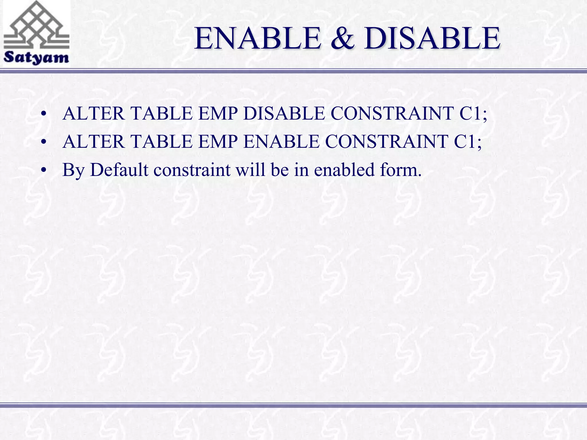 ENABLE & DISABLE 
• ALTER TABLE EMP DISABLE CONSTRAINT C1; 
• ALTER TABLE EMP ENABLE CONSTRAINT C1; 
• By Default constraint will be in enabled form. 
 