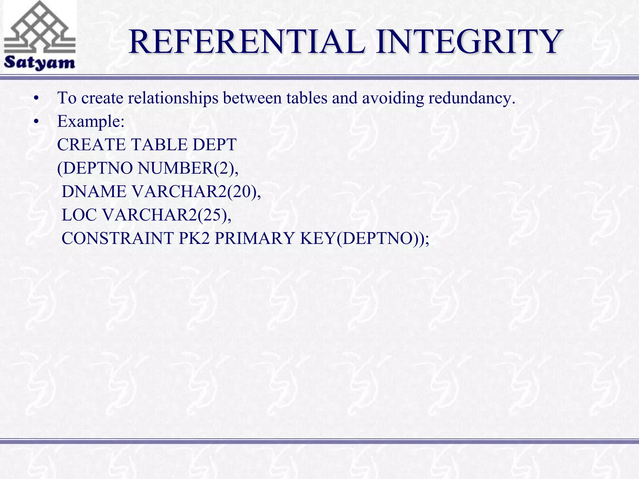 REFERENTIAL INTEGRITY 
• To create relationships between tables and avoiding redundancy. 
• Example: 
CREATE TABLE DEPT 
(DEPTNO NUMBER(2), 
DNAME VARCHAR2(20), 
LOC VARCHAR2(25), 
CONSTRAINT PK2 PRIMARY KEY(DEPTNO)); 
 