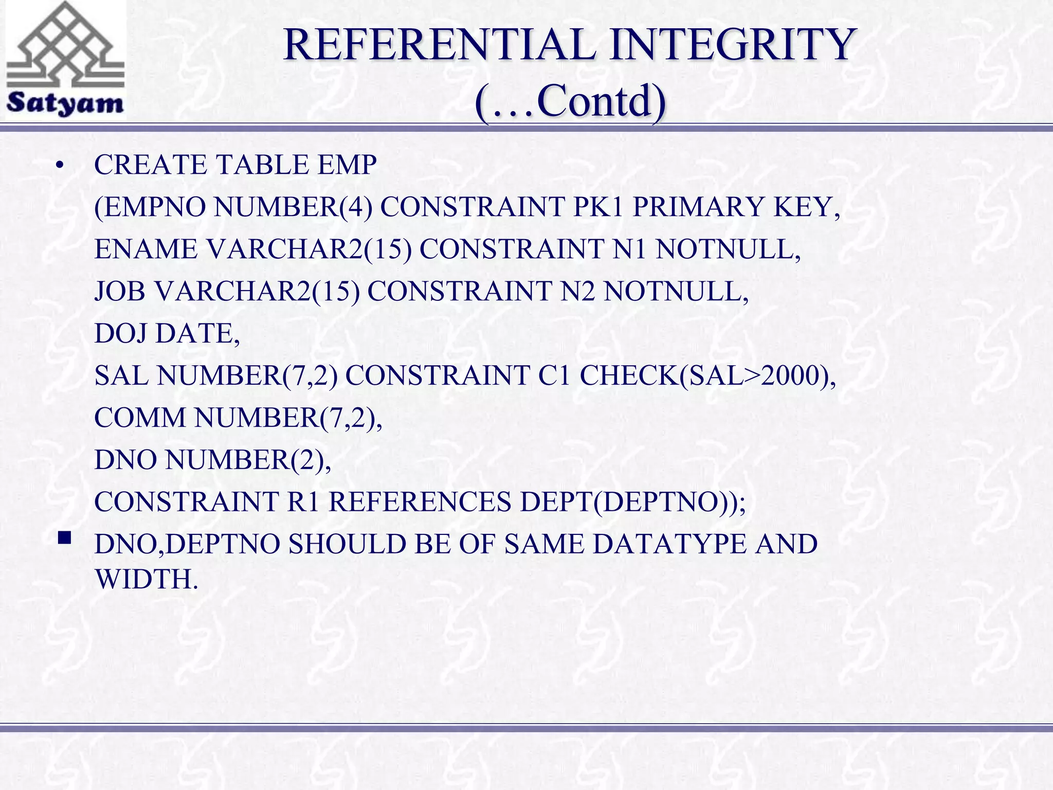 REFERENTIAL INTEGRITY 
(…Contd) 
• CREATE TABLE EMP 
(EMPNO NUMBER(4) CONSTRAINT PK1 PRIMARY KEY, 
ENAME VARCHAR2(15) CONSTRAINT N1 NOTNULL, 
JOB VARCHAR2(15) CONSTRAINT N2 NOTNULL, 
DOJ DATE, 
SAL NUMBER(7,2) CONSTRAINT C1 CHECK(SAL>2000), 
COMM NUMBER(7,2), 
DNO NUMBER(2), 
CONSTRAINT R1 REFERENCES DEPT(DEPTNO)); 
 
DNO,DEPTNO SHOULD BE OF SAME DATATYPE AND 
WIDTH. 
 