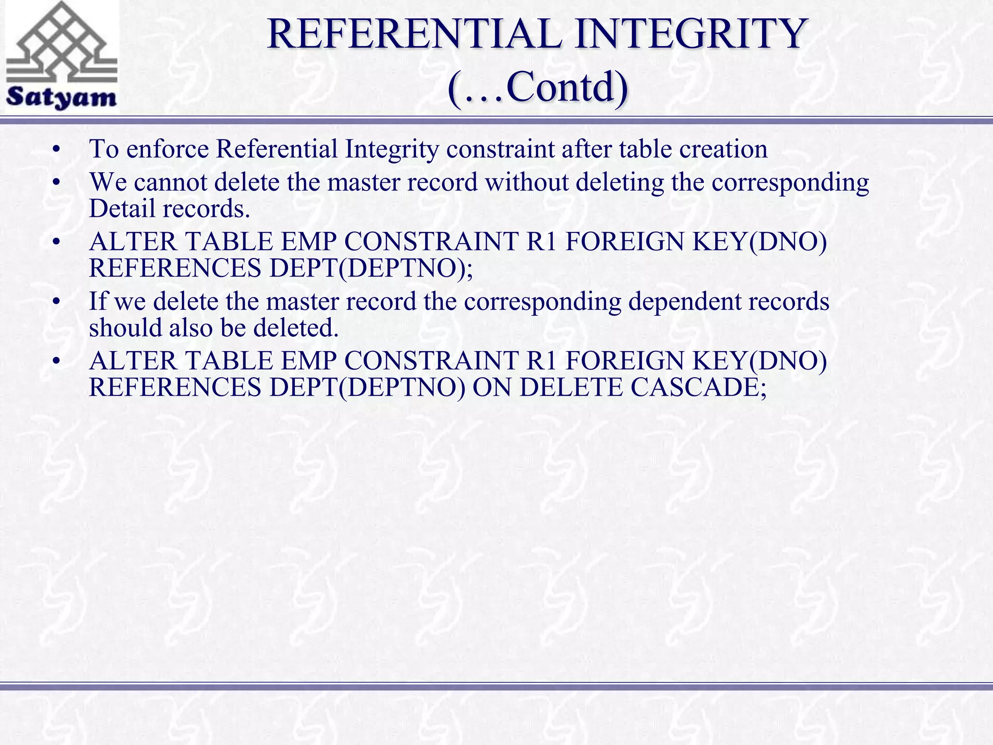 REFERENTIAL INTEGRITY 
(…Contd) 
• To enforce Referential Integrity constraint after table creation 
• We cannot delete the master record without deleting the corresponding 
Detail records. 
• ALTER TABLE EMP CONSTRAINT R1 FOREIGN KEY(DNO) 
REFERENCES DEPT(DEPTNO); 
• If we delete the master record the corresponding dependent records 
should also be deleted. 
• ALTER TABLE EMP CONSTRAINT R1 FOREIGN KEY(DNO) 
REFERENCES DEPT(DEPTNO) ON DELETE CASCADE; 
