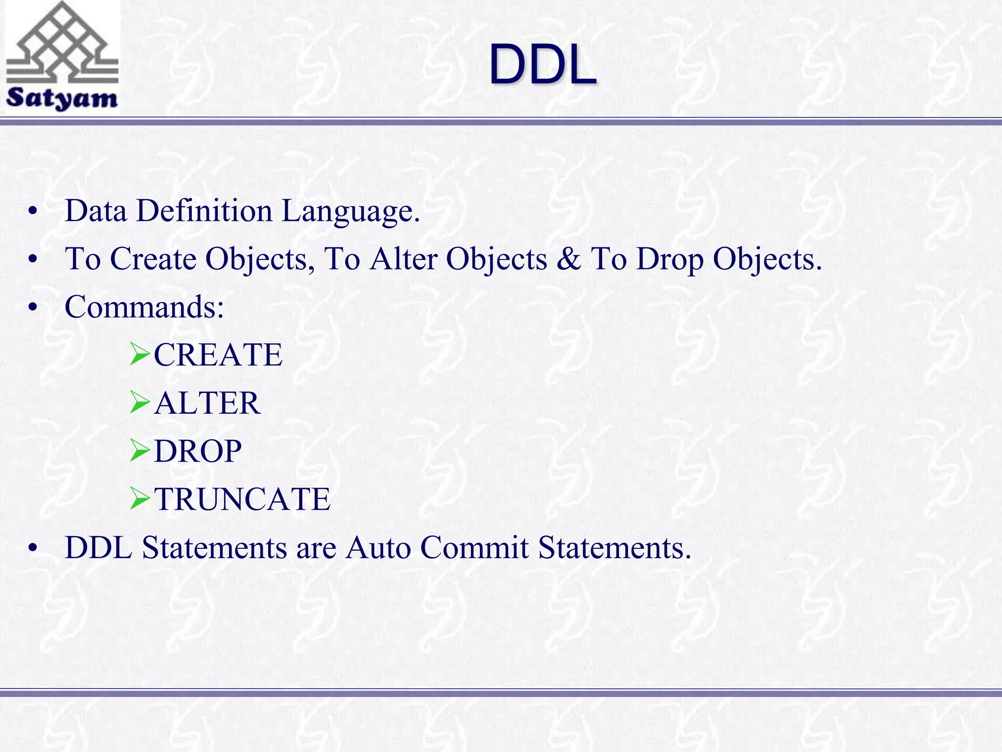 DDL 
• Data Definition Language. 
• To Create Objects, To Alter Objects & To Drop Objects. 
• Commands: 
CREATE 
ALTER 
DROP 
TRUNCATE 
• DDL Statements are Auto Commit Statements. 
 