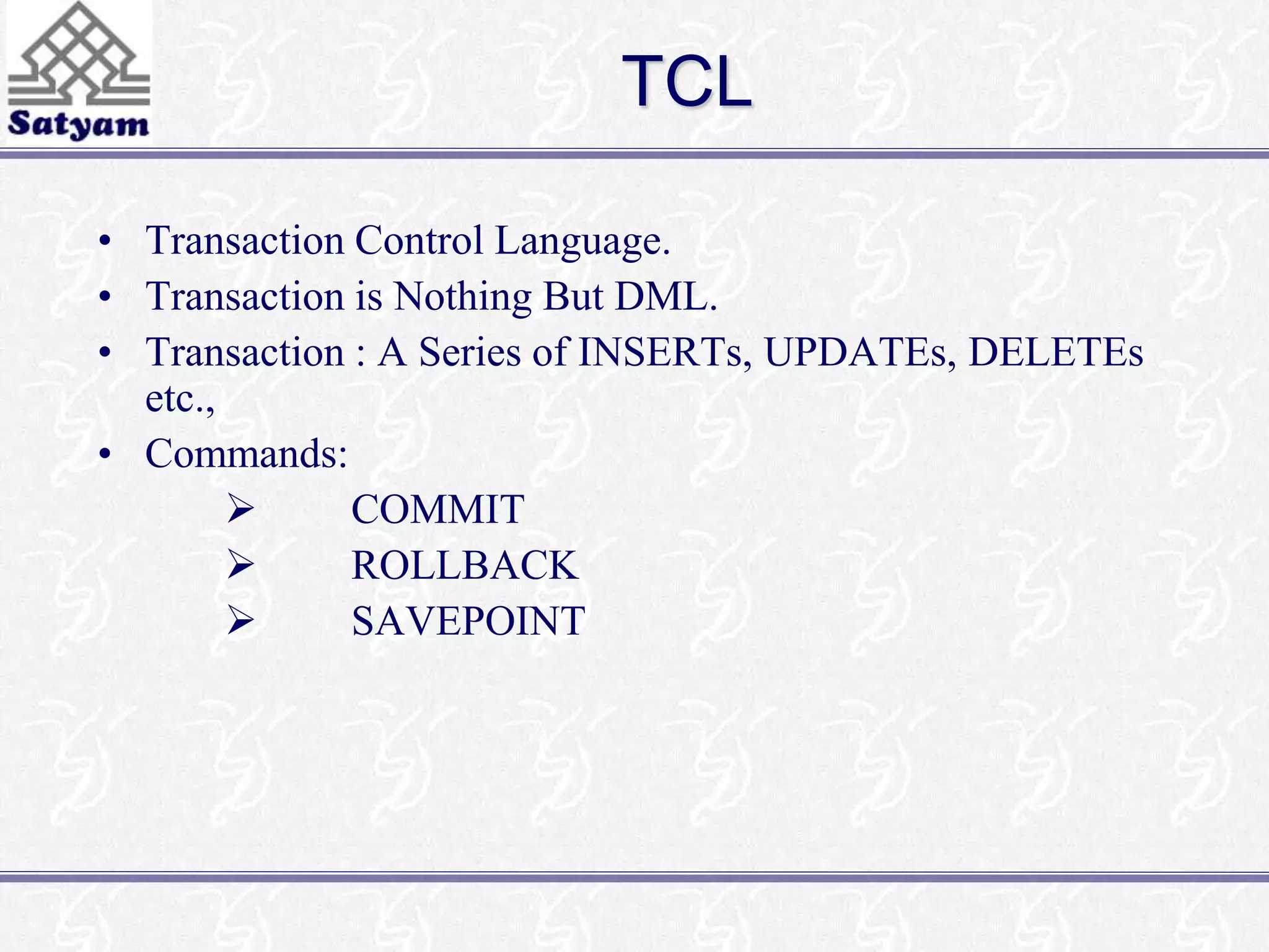 TCL 
• Transaction Control Language. 
• Transaction is Nothing But DML. 
• Transaction : A Series of INSERTs, UPDATEs, DELETEs 
etc., 
• Commands: 
 COMMIT 
 ROLLBACK 
 SAVEPOINT 
 