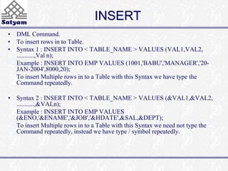 INSERT 
• DML Command. 
• To insert rows in to Table. 
• Syntax 1 : INSERT INTO < TABLE_NAME > VALUES (VAL1,VAL2, 
...........,Val n); 
Example : INSERT INTO EMP VALUES (1001,'BABU','MANAGER','20- 
JAN-2004',8000,20); 
To insert Multiple rows in to a Table with this Syntax we have type the 
Command repeatedly. 
• Syntax 2 : INSERT INTO < TABLE_NAME > VALUES (&VAL1,&VAL2, 
...........,&VALn); 
Example : INSERT INTO EMP VALUES 
(&ENO,'&ENAME','&JOB','&HDATE',&SAL,&DEPT); 
To insert Multiple rows in to a Table with this Syntax we need not type the 
Command repeatedly, instead we have type / symbol repeatedly. 
 