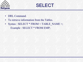 SELECT 
• DRL Command. 
• To retrieve information from the Tables. 
• Syntax : SELECT * FROM < TABLE_NAME >; 
Example : SELECT * FROM EMP; 
 