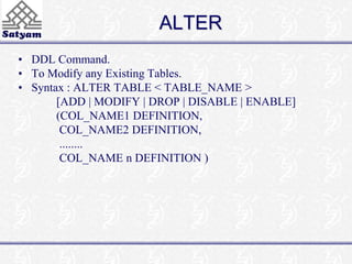 ALTER 
• DDL Command. 
• To Modify any Existing Tables. 
• Syntax : ALTER TABLE < TABLE_NAME > 
[ADD | MODIFY | DROP | DISABLE | ENABLE] 
(COL_NAME1 DEFINITION, 
COL_NAME2 DEFINITION, 
........ 
COL_NAME n DEFINITION ) 
 