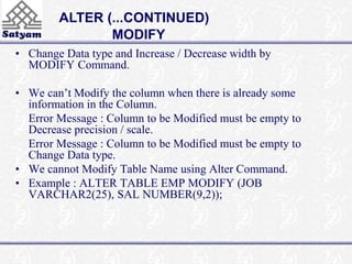 ALTER (...CONTINUED) 
MODIFY 
• Change Data type and Increase / Decrease width by 
MODIFY Command. 
• We can’t Modify the column when there is already some 
information in the Column. 
Error Message : Column to be Modified must be empty to 
Decrease precision / scale. 
Error Message : Column to be Modified must be empty to 
Change Data type. 
• We cannot Modify Table Name using Alter Command. 
• Example : ALTER TABLE EMP MODIFY (JOB 
VARCHAR2(25), SAL NUMBER(9,2)); 
 
