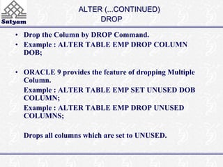 ALTER (...CONTINUED) 
DROP 
• Drop the Column by DROP Command. 
• Example : ALTER TABLE EMP DROP COLUMN 
DOB; 
• ORACLE 9 provides the feature of dropping Multiple 
Column. 
Example : ALTER TABLE EMP SET UNUSED DOB 
COLUMN; 
Example : ALTER TABLE EMP DROP UNUSED 
COLUMNS; 
Drops all columns which are set to UNUSED. 
 