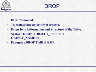 DROP 
• DDL Command. 
• To remove any object from schema. 
• Drops both Information and Structure of the Table. 
• Syntax : DROP < OBJECT_TYPE > < 
OBJECT_NAME >; 
• Example : DROP TABLE EMP; 
 