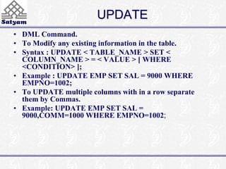 UPDATE 
• DML Command. 
• To Modify any existing information in the table. 
• Syntax : UPDATE < TABLE_NAME > SET < 
COLUMN_NAME > = < VALUE > [ WHERE 
<CONDITION> ]; 
• Example : UPDATE EMP SET SAL = 9000 WHERE 
EMPNO=1002; 
• To UPDATE multiple columns with in a row separate 
them by Commas. 
• Example: UPDATE EMP SET SAL = 
9000,COMM=1000 WHERE EMPNO=1002; 
 