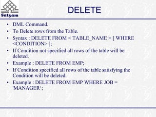 DELETE 
• DML Command. 
• To Delete rows from the Table. 
• Syntax : DELETE FROM < TABLE_NAME > [ WHERE 
<CONDITION> ]; 
• If Condition not specified all rows of the table will be 
deleted. 
• Example : DELETE FROM EMP; 
• If Condition specified all rows of the table satisfying the 
Condition will be deleted. 
• Example : DELETE FROM EMP WHERE JOB = 
'MANAGER‘; 
 