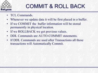 COMMIT & ROLL BACK 
• TCL Commands. 
• Whenever we update data it will be first placed in o buffer. 
• If we COMMIT the buffer information will be stored 
permanently in physical location. 
• If we ROLLBACK we get previous values. 
• DDL Commands are AUTO-COMMIT statements. 
• If DDL Commands are used after Transactions all those 
transactions will Automatically Commit. 
 
