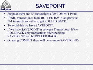 SAVEPOINT 
• Suppose there are 'N' transactions after COMMIT Point. 
• If 'Nth' transaction is to be ROLLED BACK all previous 
N-1 transactions will also get ROLLED BACK. 
• To avoid this we have SAVEPOINT. 
• If we have SAVEPOINT in between Transactions, If we 
ROLLBACK only transactions after specified 
SAVEPOINT will be ROLLED BACK. 
• On using COMMIT there will be no more SAVEPOINTs. 
 