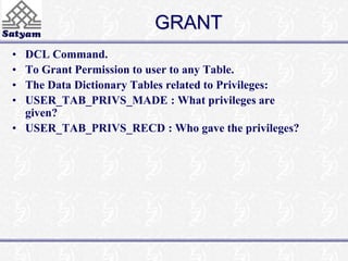GRANT 
• DCL Command. 
• To Grant Permission to user to any Table. 
• The Data Dictionary Tables related to Privileges: 
• USER_TAB_PRIVS_MADE : What privileges are 
given? 
• USER_TAB_PRIVS_RECD : Who gave the privileges? 
 