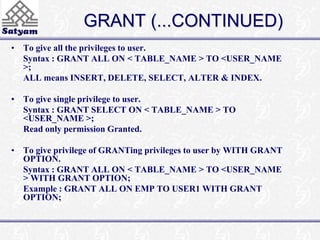 GRANT (...CONTINUED) 
• To give all the privileges to user. 
Syntax : GRANT ALL ON < TABLE_NAME > TO <USER_NAME 
>; 
ALL means INSERT, DELETE, SELECT, ALTER & INDEX. 
• To give single privilege to user. 
Syntax : GRANT SELECT ON < TABLE_NAME > TO 
<USER_NAME >; 
Read only permission Granted. 
• To give privilege of GRANTing privileges to user by WITH GRANT 
OPTION. 
Syntax : GRANT ALL ON < TABLE_NAME > TO <USER_NAME 
> WITH GRANT OPTION; 
Example : GRANT ALL ON EMP TO USER1 WITH GRANT 
OPTION; 
 