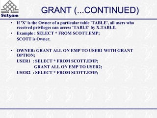 GRANT (...CONTINUED) 
• If 'X' is the Owner of a particular table 'TABLE', all users who 
received privileges can access 'TABLE' by X.TABLE. 
• Example : SELECT * FROM SCOTT.EMP; 
SCOTT is Owner. 
• OWNER: GRANT ALL ON EMP TO USER1 WITH GRANT 
OPTION; 
USER1 : SELECT * FROM SCOTT.EMP; 
GRANT ALL ON EMP TO USER2; 
USER2 : SELECT * FROM SCOTT.EMP; 
 
