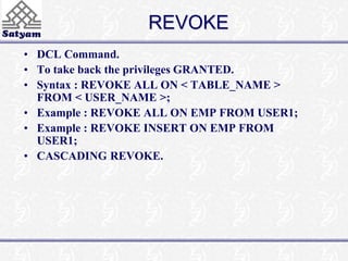 REVOKE 
• DCL Command. 
• To take back the privileges GRANTED. 
• Syntax : REVOKE ALL ON < TABLE_NAME > 
FROM < USER_NAME >; 
• Example : REVOKE ALL ON EMP FROM USER1; 
• Example : REVOKE INSERT ON EMP FROM 
USER1; 
• CASCADING REVOKE. 
 