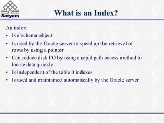 What is an Index? 
An index: 
• Is a schema object 
• Is used by the Oracle server to speed up the retrieval of 
rows by using a pointer 
• Can reduce disk I/O by using a rapid path access method to 
locate data quickly 
• Is independent of the table it indexes 
• Is used and maintained automatically by the Oracle server 
 
