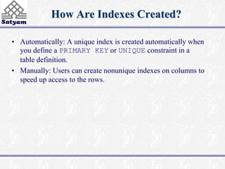 How Are Indexes Created? 
• Automatically: A unique index is created automatically when 
you define a PRIMARY KEY or UNIQUE constraint in a 
table definition. 
• Manually: Users can create nonunique indexes on columns to 
speed up access to the rows. 
 
