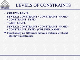 LEVELS OF CONSTRAINTS 
• COLUMN LEVEL 
SYNTAX: CONSTRAINT <CONSTRAINT_NAME> 
<CONSTRAINT_TYPE> 
• TABLE LEVEL 
SYNTAX: CONSTRAINT <CONSTRAINT_NAME> 
<CONSTRAINT_TYPE> (COLUMN_NAME) 
 
Functionally no difference between Column level and 
Table level constraints. 
 