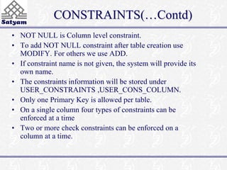CONSTRAINTS(…Contd) 
• NOT NULL is Column level constraint. 
• To add NOT NULL constraint after table creation use 
MODIFY. For others we use ADD. 
• If constraint name is not given, the system will provide its 
own name. 
• The constraints information will be stored under 
USER_CONSTRAINTS ,USER_CONS_COLUMN. 
• Only one Primary Key is allowed per table. 
• On a single column four types of constraints can be 
enforced at a time 
• Two or more check constraints can be enforced on a 
column at a time. 
 