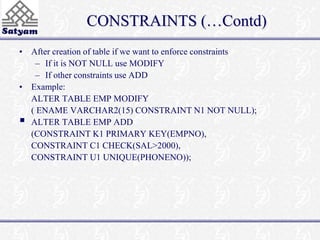 CONSTRAINTS (…Contd) 
• After creation of table if we want to enforce constraints 
– If it is NOT NULL use MODIFY 
– If other constraints use ADD 
• Example: 
ALTER TABLE EMP MODIFY 
( ENAME VARCHAR2(15) CONSTRAINT N1 NOT NULL); 
 
ALTER TABLE EMP ADD 
(CONSTRAINT K1 PRIMARY KEY(EMPNO), 
CONSTRAINT C1 CHECK(SAL>2000), 
CONSTRAINT U1 UNIQUE(PHONENO)); 
 