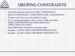 DROPING CONSTRAINTS 
• First find constraint name from USER_CONSTRAINTS. 
• SELECTCONSTRAINT_NAME FROM USER_CONSTRAINTS; 
• If name is given by us we can identify it easily. 
• If it is system generated we have to know Table name from 
USER_CONSTRAINTS and column details from 
USER_CONS_COLUMNS. 
• Then DROP that constraint by constraint name. 
• Example : ALTER TABLE EMP DROP PRIMARY KEY; 
• Example : ALTER TABLE EMP DROP CONSTRAINT U1; 
 