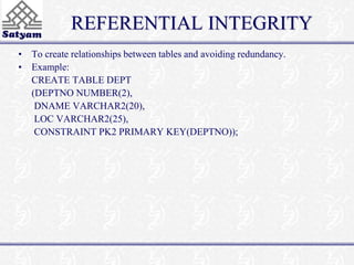 REFERENTIAL INTEGRITY 
• To create relationships between tables and avoiding redundancy. 
• Example: 
CREATE TABLE DEPT 
(DEPTNO NUMBER(2), 
DNAME VARCHAR2(20), 
LOC VARCHAR2(25), 
CONSTRAINT PK2 PRIMARY KEY(DEPTNO)); 
 