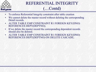 REFERENTIAL INTEGRITY 
(…Contd) 
• To enforce Referential Integrity constraint after table creation 
• We cannot delete the master record without deleting the corresponding 
Detail records. 
• ALTER TABLE EMP CONSTRAINT R1 FOREIGN KEY(DNO) 
REFERENCES DEPT(DEPTNO); 
• If we delete the master record the corresponding dependent records 
should also be deleted. 
• ALTER TABLE EMP CONSTRAINT R1 FOREIGN KEY(DNO) 
REFERENCES DEPT(DEPTNO) ON DELETE CASCADE; 
