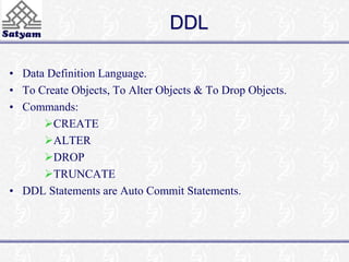 DDL 
• Data Definition Language. 
• To Create Objects, To Alter Objects & To Drop Objects. 
• Commands: 
CREATE 
ALTER 
DROP 
TRUNCATE 
• DDL Statements are Auto Commit Statements. 
 