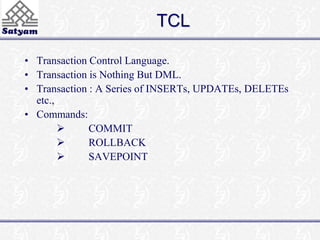 TCL 
• Transaction Control Language. 
• Transaction is Nothing But DML. 
• Transaction : A Series of INSERTs, UPDATEs, DELETEs 
etc., 
• Commands: 
 COMMIT 
 ROLLBACK 
 SAVEPOINT 
 