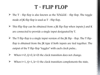 T - FLIP FLOP 
 The T - flip flop is also known as the TOGGLE - flip flop. The toggle 
mode of JK flip flop is used as T - Flip flop. 
 This Flip flop can be obtained from a JK flip flop when inputs J and K 
are connected to provide a single input designated by T. 
 The T flip-flop is a single input version of the JK flip - flop. The T flip-flop 
is obtained from the JK type if both inputs are tied together. The 
output of the T flip-flop "toggles" with each clock pulse.. 
 When t=0, (j=0, k=0) the clock transition does not change. 
 When t=1, (j=1, k=1) the clock transition complements the state. 
 
