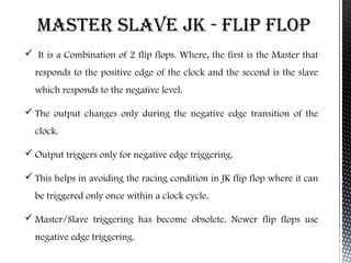 Master slave jk - FlIP FlOP 
 It is a Combination of 2 flip flops. Where, the first is the Master that 
responds to the positive edge of the clock and the second is the slave 
which responds to the negative level. 
 The output changes only during the negative edge transition of the 
clock. 
 Output triggers only for negative edge triggering. 
 This helps in avoiding the racing condition in JK flip flop where it can 
be triggered only once within a clock cycle. 
Master/Slave triggering has become obsolete. Newer flip flops use 
negative edge triggering. 
 
