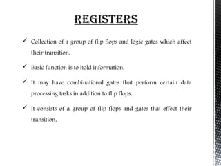 reGIsters 
 Collection of a group of flip flops and logic gates which affect 
their transition. 
 Basic function is to hold information. 
 It may have combinational gates that perform certain data 
processing tasks in addition to flip flops. 
 It consists of a group of flip flops and gates that effect their 
transition. 
 