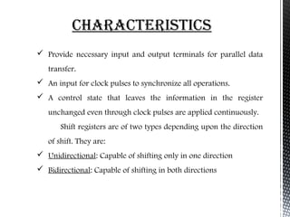 ChaRaCtERiStiCS 
 Provide necessary input and output terminals for parallel data 
transfer. 
 An input for clock pulses to synchronize all operations. 
 A control state that leaves the information in the register 
unchanged even through clock pulses are applied continuously. 
Shift registers are of two types depending upon the direction 
of shift. They are: 
 Unidirectional: Capable of shifting only in one direction 
 Bidirectional: Capable of shifting in both directions 
 
