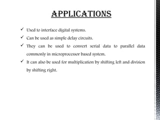 appliCationS 
 Used to interface digital systems. 
 Can be used as simple delay circuits. 
 They can be used to convert serial data to parallel data 
commonly in microprocessor based system. 
 It can also be used for multiplication by shifting left and division 
by shifting right. 
 