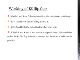 Working of RS flip flop 
 If both S and R are 0 during transition, the output does not change. 
 If S= 1 and R= 0, the out put Q is set to 1. 
 If S= 0 and R=1, the output is cleared or reset to 0. 
 If both S and R are 1, the output is unpredictable. This condition 
makes the RS flip flop difficult to manage and therefore is forbidden in 
practice. 
 
