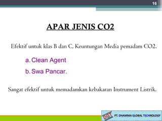 16
APAR JENIS CO2
Efektif untuk klas B dan C, Keuntungan Media pemadam CO2.
a.Clean Agent
b.Swa Pancar.
Sangat efektif untuk memadamkan kebakaran Instrument Listrik.
 