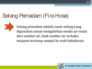 Selang Pemadam (FireHose)
Selang pemadam adalah suatu selang yang
digunakan untuk mengalirkan media air mulai
dari sumber air, baik sumber air terbuka
maupun tertutup sampai ke arah kebakaran.
20
 