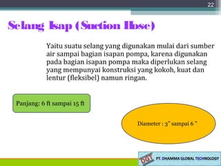 Selang Isap (Suction Hose)
22
Yaitu suatu selang yang digunakan mulai dari sumber
air sampai bagian isapan pompa, karena digunakan
pada bagian isapan pompa maka diperlukan selang
yang mempunyai konstruksi yang kokoh, kuat dan
lentur (fleksibel) namun ringan.
Panjang: 6 ft sampai 15 ft
Diameter : 3” sampai 6 ”
 
