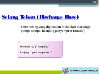 Selang Tekan (Discharge Hose)
23
Yaitu selang yang digunakan mulai dari discharge
pompa sampai ke ujung penyemprot (nozzle)
Diameter : 3/4” sampai 3”
Panjang : 50 ft sampai 100 ft
 