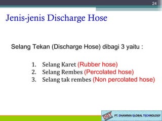 Jenis-jenis Discharge Hose
Selang Tekan (Discharge Hose) dibagi 3 yaitu :
24
1. Selang Karet (Rubber hose)
2. Selang Rembes (Percolated hose)
3. Selang tak rembes (Non percolated hose)
 