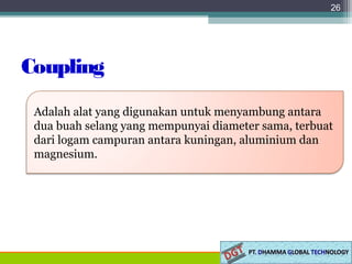 Coupling
26
Adalah alat yang digunakan untuk menyambung antara
dua buah selang yang mempunyai diameter sama, terbuat
dari logam campuran antara kuningan, aluminium dan
magnesium.
 