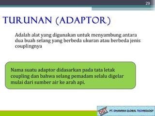 Turunan (Adaptor)
Adalah alat yang digunakan untuk menyambung antara
dua buah selang yang berbeda ukuran atau berbeda jenis
couplingnya
29
Nama suatu adaptor didasarkan pada tata letak
coupling dan bahwa selang pemadam selalu digelar
mulai dari sumber air ke arah api.
 