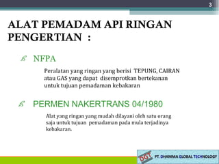 ALAT PEMADAM API RINGAN
PENGERTIAN :
ß NFPA
3
Peralatan yang ringan yang berisi TEPUNG, CAIRAN
atau GAS yang dapat disemprotkan bertekanan
untuk tujuan pemadaman kebakaran
ß PERMEN NAKERTRANS 04/1980
Alat yang ringan yang mudah dilayani oleh satu orang
saja untuk tujuan pemadaman pada mula terjadinya
kebakaran.
 