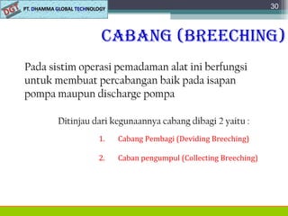 Cabang (breeChing)
Pada sistim operasi pemadaman alat ini berfungsi
untuk membuat percabangan baik pada isapan
pompa maupun discharge pompa
30
Ditinjau dari kegunaannya cabang dibagi 2 yaitu :
1. Cabang Pembagi (Deviding Breeching)
2. Caban pengumpul (Collecting Breeching)
 