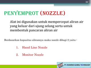 PenyemProt (nozzle)
Alat ini digunakan untuk mempercepat aliran air
yang keluar dari ujung selang serta untuk
membentuk pancaran aliran air
32
Berdasarkan kapasitas alirannya maka nozzle dibagi 2 yaitu :
1. Hand Line Nozzle
2. Monitor Nozzle
 