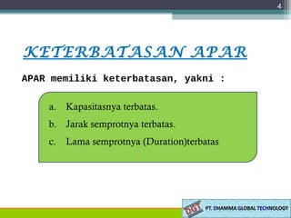 4
KETERBATASAN APAR
a. Kapasitasnya terbatas.
b. Jarak semprotnya terbatas.
c. Lama semprotnya (Duration)terbatas
APAR memiliki keterbatasan, yakni :
 