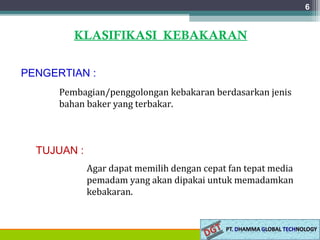 6
KLASIFIKASI KEBAKARAN
PENGERTIAN :
Pembagian/penggolongan kebakaran berdasarkan jenis
bahan baker yang terbakar.
TUJUAN :
Agar dapat memilih dengan cepat fan tepat media
pemadam yang akan dipakai untuk memadamkan
kebakaran.
 