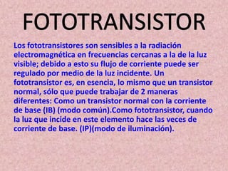 Los fototransistores son sensibles a la radiación
electromagnética en frecuencias cercanas a la de la luz
visible; debido a esto su flujo de corriente puede ser
regulado por medio de la luz incidente. Un
fototransistor es, en esencia, lo mismo que un transistor
normal, sólo que puede trabajar de 2 maneras
diferentes: Como un transistor normal con la corriente
de base (IB) (modo común).Como fototransistor, cuando
la luz que incide en este elemento hace las veces de
corriente de base. (IP)(modo de iluminación).
 
